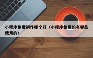 龙海小程序免费制作哪个好（小程序免费的有哪些使用的）
