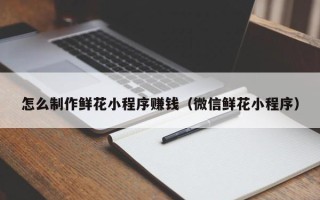 龙海怎么制作鲜花小程序赚钱（微信鲜花小程序）